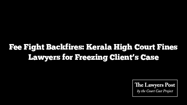 Fee Fight Backfires: Kerala High Court Fines Lawyers for Freezing Client’s Case