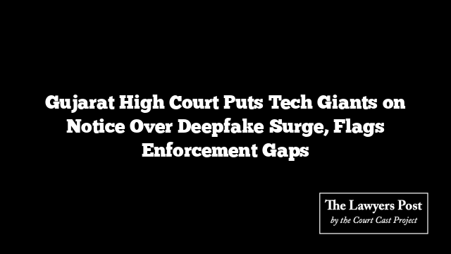 Gujarat High Court Puts Tech Giants on Notice Over Deepfake Surge, Flags Enforcement Gaps
