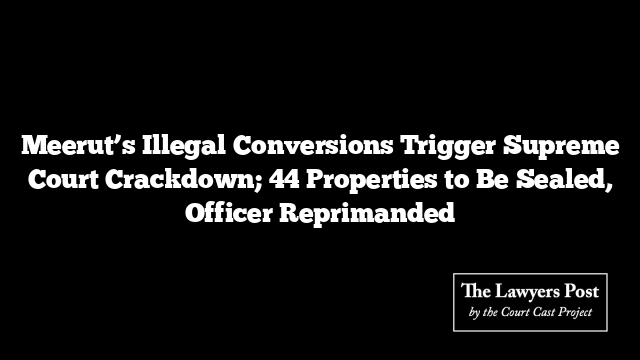 Meerut’s Illegal Conversions Trigger Supreme Court Crackdown; 44 Properties to Be Sealed, Officer Reprimanded