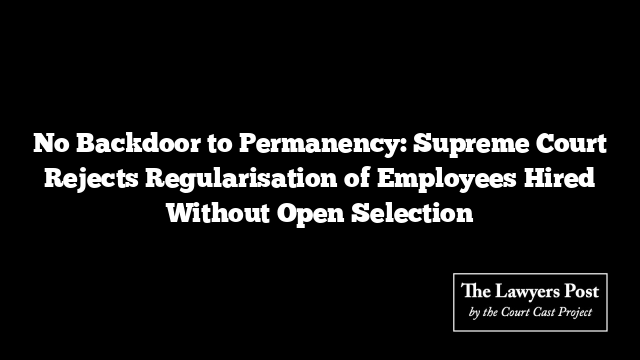 No Backdoor to Permanency: Supreme Court Rejects Regularisation of Employees Hired Without Open Selection