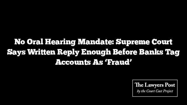 No Oral Hearing Mandate: Supreme Court Says Written Reply Enough Before Banks Tag Accounts As ‘Fraud’