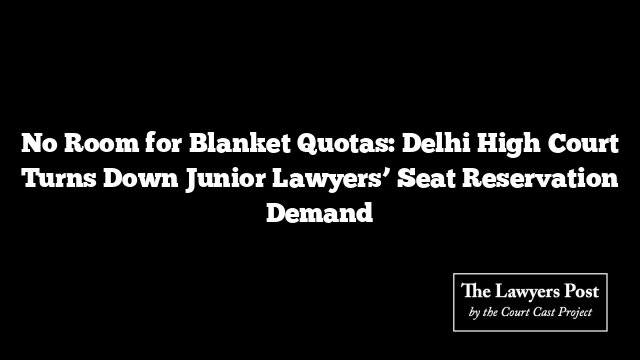 No Room for Blanket Quotas: Delhi High Court Turns Down Junior Lawyers’ Seat Reservation Demand