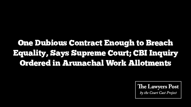 One Dubious Contract Enough to Breach Equality, Says Supreme Court; CBI Inquiry Ordered in Arunachal Work Allotments