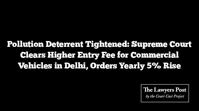 Pollution Deterrent Tightened: Supreme Court Clears Higher Entry Fee for Commercial Vehicles in Delhi, Orders Yearly 5% Rise
