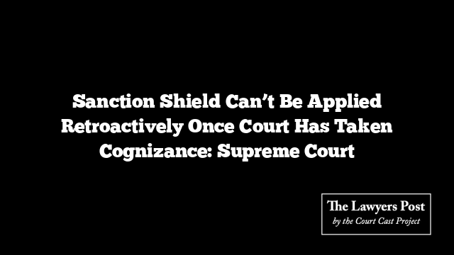 Sanction Shield Can’t Be Applied Retroactively Once Court Has Taken Cognizance: Supreme Court