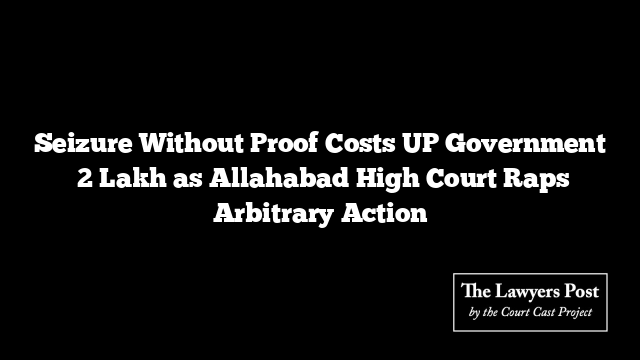 Seizure Without Proof Costs UP Government ₹2 Lakh as Allahabad High Court Raps Arbitrary Action