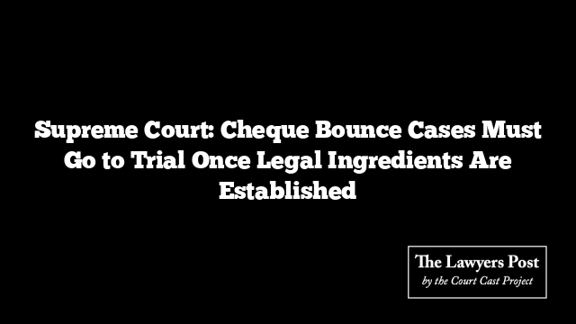 Supreme Court: Cheque Bounce Cases Must Go to Trial Once Legal Ingredients Are Established