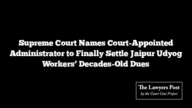 Supreme Court Names Court-Appointed Administrator to Finally Settle Jaipur Udyog Workers’ Decades-Old Dues