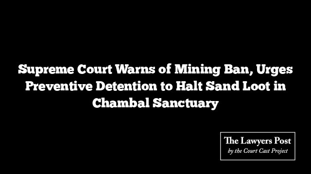Supreme Court Warns of Mining Ban, Urges Preventive Detention to Halt Sand Loot in Chambal Sanctuary