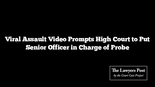 Viral Assault Video Prompts High Court to Put Senior Officer in Charge of Probe