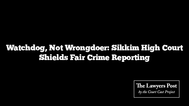Watchdog, Not Wrongdoer: Sikkim High Court Shields Fair Crime Reporting