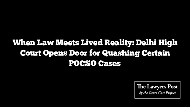 When Law Meets Lived Reality: Delhi High Court Opens Door for Quashing Certain POCSO Cases