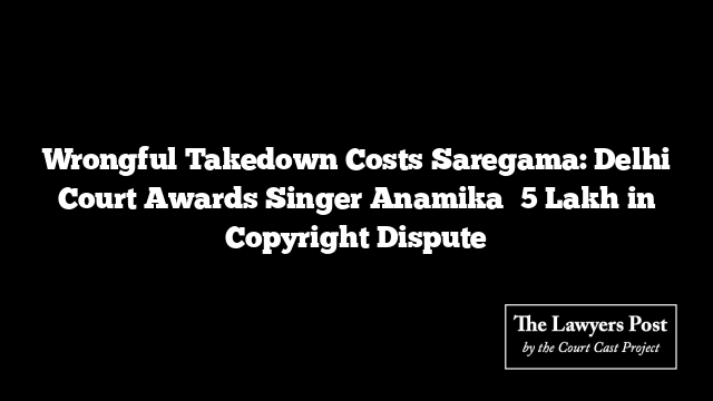 Wrongful Takedown Costs Saregama: Delhi Court Awards Singer Anamika ₹5 Lakh in Copyright Dispute