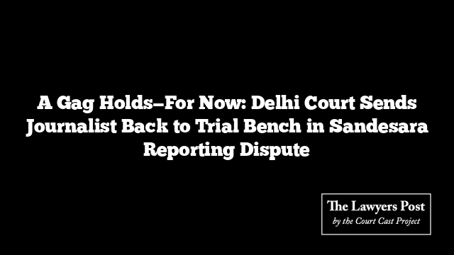 A Gag Holds—For Now: Delhi Court Sends Journalist Back to Trial Bench in Sandesara Reporting Dispute