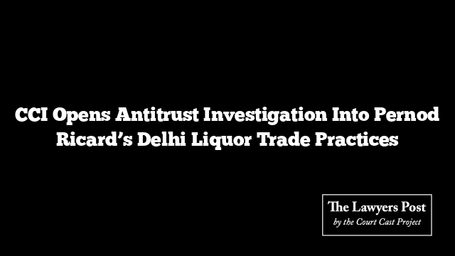 CCI Opens Antitrust Investigation Into Pernod Ricard’s Delhi Liquor Trade Practices