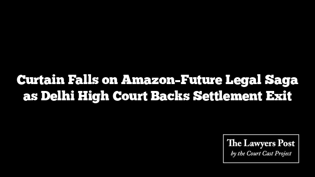 Curtain Falls on Amazon–Future Legal Saga as Delhi High Court Backs Settlement Exit