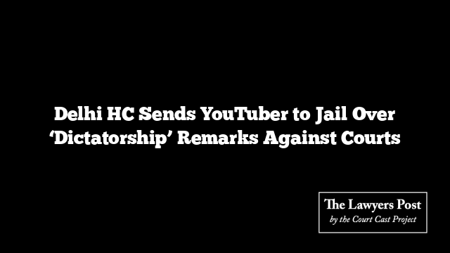 Delhi HC Sends YouTuber to Jail Over ‘Dictatorship’ Remarks Against Courts
