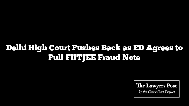 Delhi High Court Pushes Back as ED Agrees to Pull FIITJEE Fraud Note