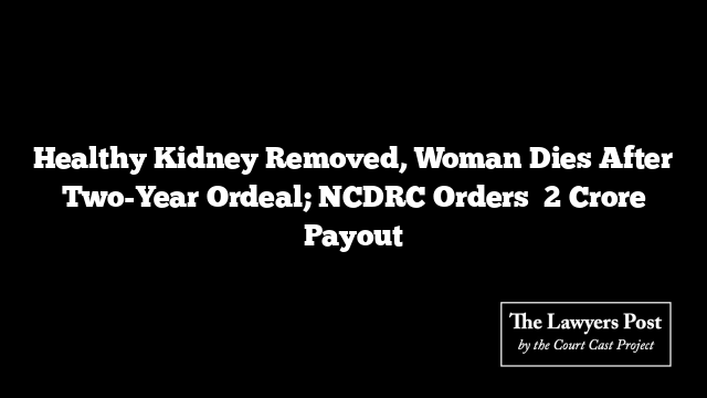 Healthy Kidney Removed, Woman Dies After Two-Year Ordeal; NCDRC Orders ₹2 Crore Payout