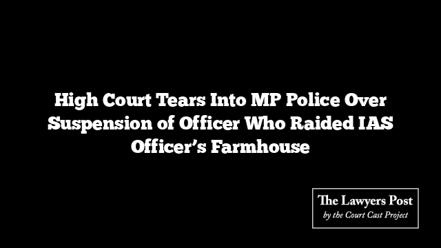 High Court Tears Into MP Police Over Suspension of Officer Who Raided IAS Officer’s Farmhouse