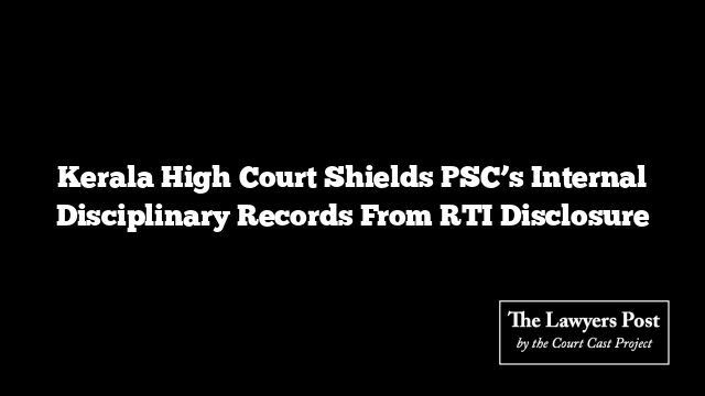 Kerala High Court Shields PSC’s Internal Disciplinary Records From RTI Disclosure