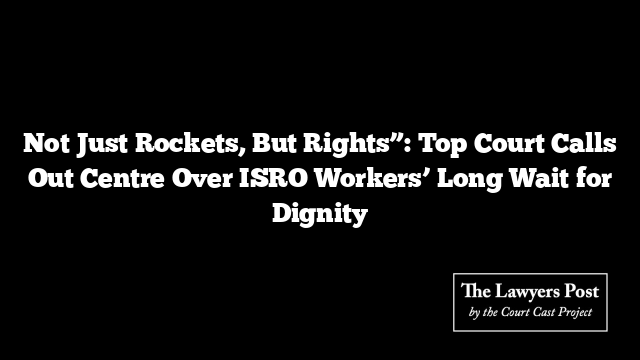 Not Just Rockets, But Rights”: Top Court Calls Out Centre Over ISRO Workers’ Long Wait for Dignity