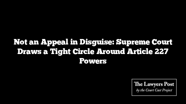 Not an Appeal in Disguise: Supreme Court Draws a Tight Circle Around Article 227 Powers