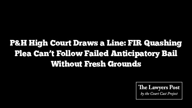 P&H High Court Draws a Line: FIR Quashing Plea Can’t Follow Failed Anticipatory Bail Without Fresh Grounds
