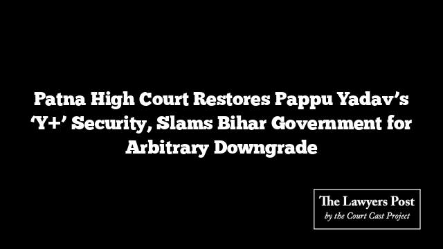 Patna High Court Restores Pappu Yadav’s ‘Y+’ Security, Slams Bihar Government for Arbitrary Downgrade
