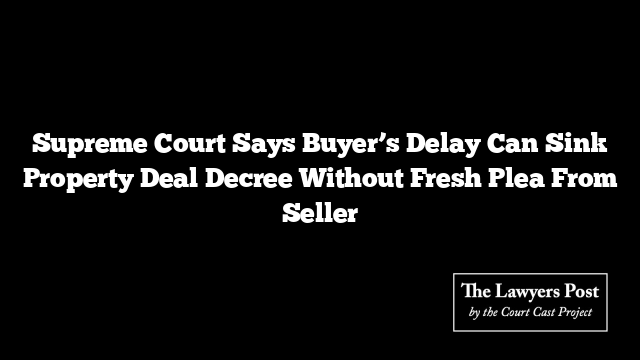 Supreme Court Says Buyer’s Delay Can Sink Property Deal Decree Without Fresh Plea From Seller