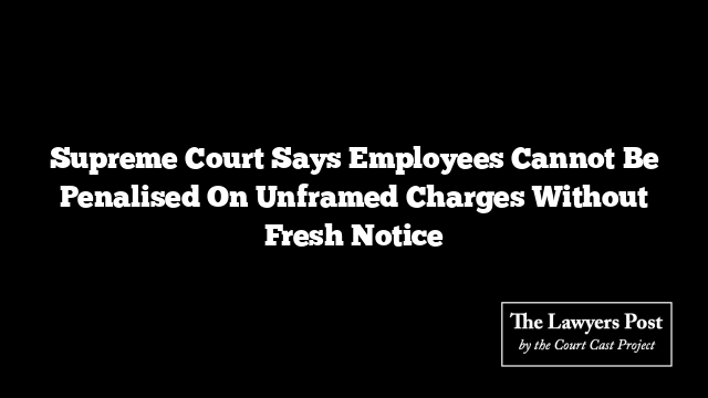 Supreme Court Says Employees Cannot Be Penalised On Unframed Charges Without Fresh Notice