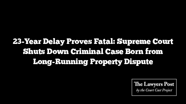 23-Year Delay Proves Fatal: Supreme Court Shuts Down Criminal Case Born from Long-Running Property Dispute