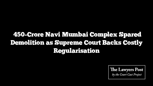 ₹450-Crore Navi Mumbai Complex Spared Demolition as Supreme Court Backs Costly Regularisation