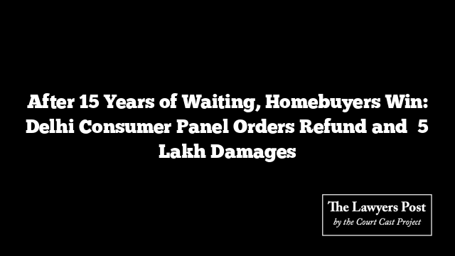 After 15 Years of Waiting, Homebuyers Win: Delhi Consumer Panel Orders Refund and ₹5 Lakh Damages