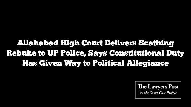 Allahabad High Court Delivers Scathing Rebuke to UP Police, Says Constitutional Duty Has Given Way to Political Allegiance