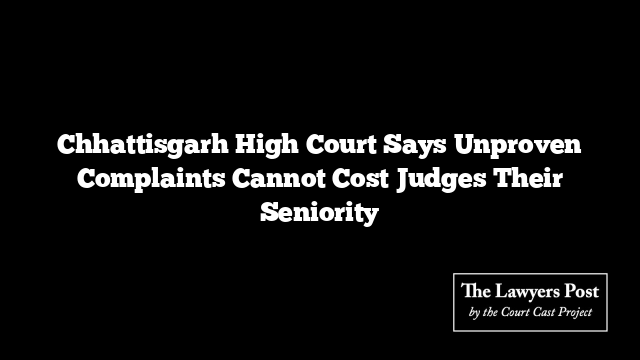 Chhattisgarh High Court Says Unproven Complaints Cannot Cost Judges Their Seniority