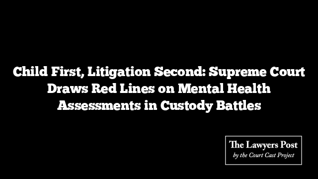 Child First, Litigation Second: Supreme Court Draws Red Lines on Mental Health Assessments in Custody Battles
