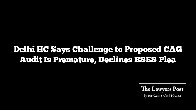 Delhi HC Says Challenge to Proposed CAG Audit Is Premature, Declines BSES Plea