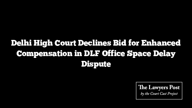 Delhi High Court Declines Bid for Enhanced Compensation in DLF Office Space Delay Dispute