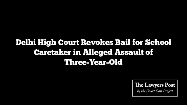 Delhi High Court Revokes Bail for School Caretaker in Alleged Assault of Three-Year-Old