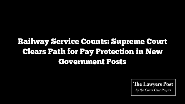 Railway Service Counts: Supreme Court Clears Path for Pay Protection in New Government Posts