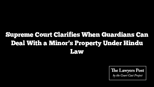Supreme Court Clarifies When Guardians Can Deal With a Minor’s Property Under Hindu Law