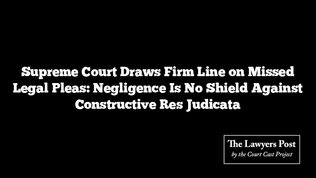 Supreme Court Draws Firm Line on Missed Legal Pleas: Negligence Is No Shield Against Constructive Res Judicata