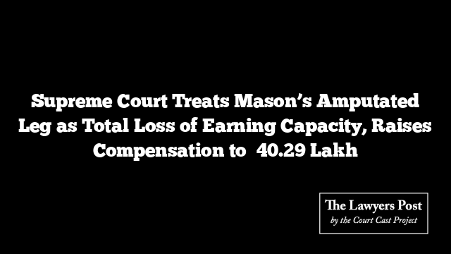 Supreme Court Treats Mason’s Amputated Leg as Total Loss of Earning Capacity, Raises Compensation to ₹40.29 Lakh