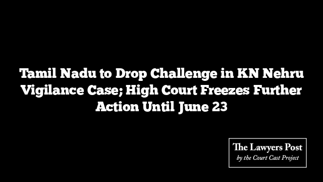 Tamil Nadu to Drop Challenge in KN Nehru Vigilance Case; High Court Freezes Further Action Until June 23