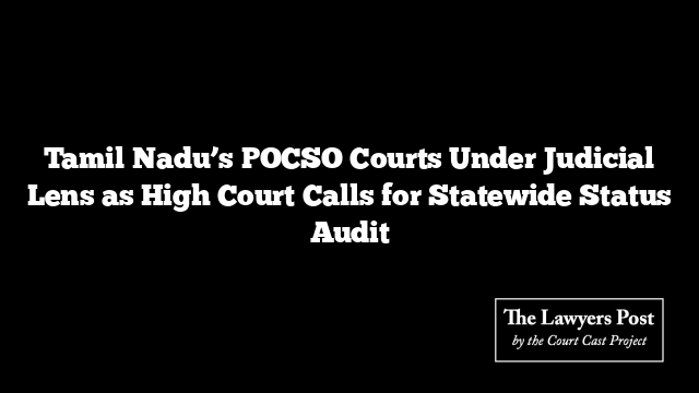 Tamil Nadu’s POCSO Courts Under Judicial Lens as High Court Calls for Statewide Status Audit