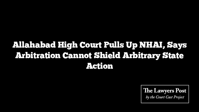 Allahabad High Court Pulls Up NHAI, Says Arbitration Cannot Shield Arbitrary State Action
