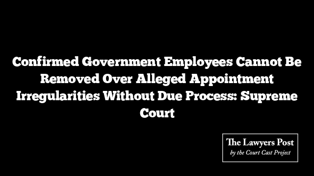 Confirmed Government Employees Cannot Be Removed Over Alleged Appointment Irregularities Without Due Process: Supreme Court