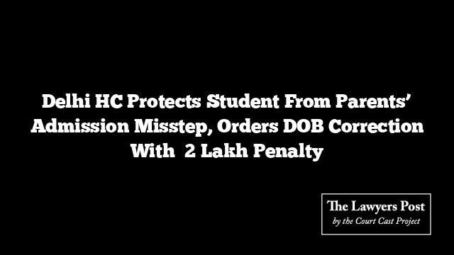 Delhi HC Protects Student From Parents’ Admission Misstep, Orders DOB Correction With ₹2 Lakh Penalty