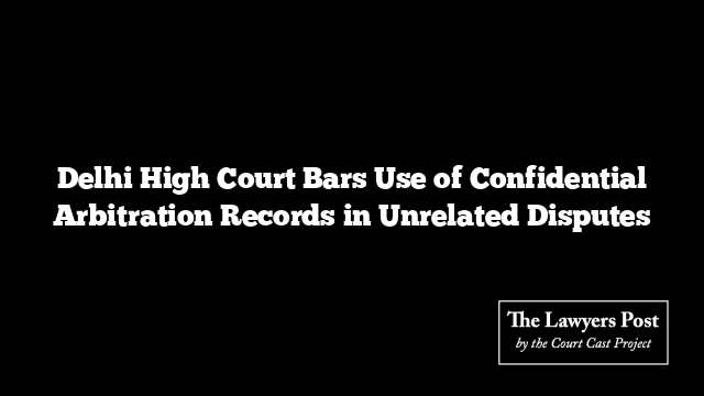 Delhi High Court Bars Use of Confidential Arbitration Records in Unrelated Disputes